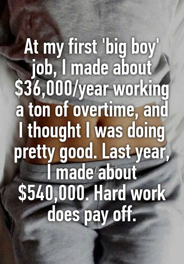 At my first 'big boy' job, I made about $36,000/year working a ton of overtime, and I thought I was doing pretty good. Last year, I made about $540,000. Hard work does pay off.