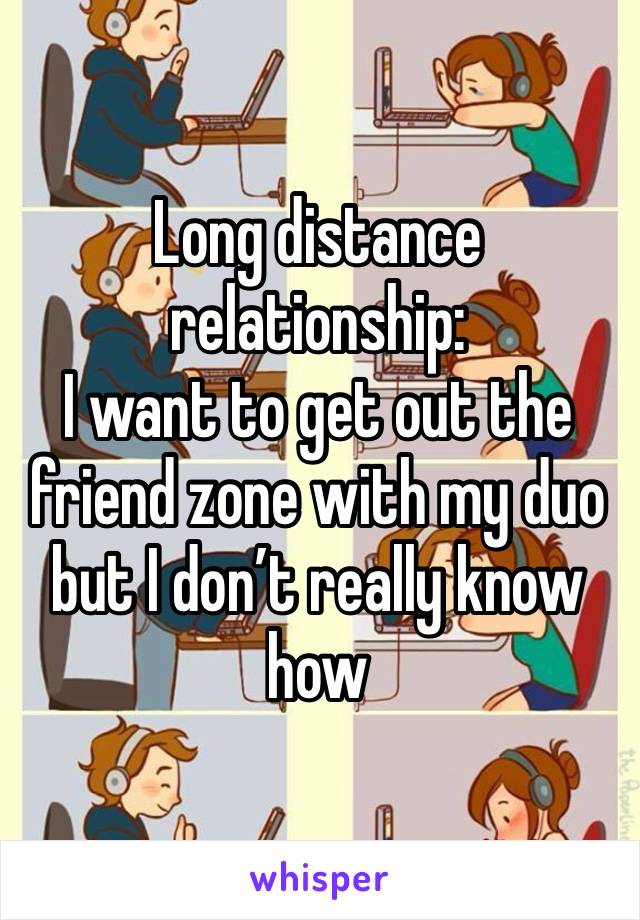 Long distance relationship:
I want to get out the friend zone with my duo but I don’t really know how 