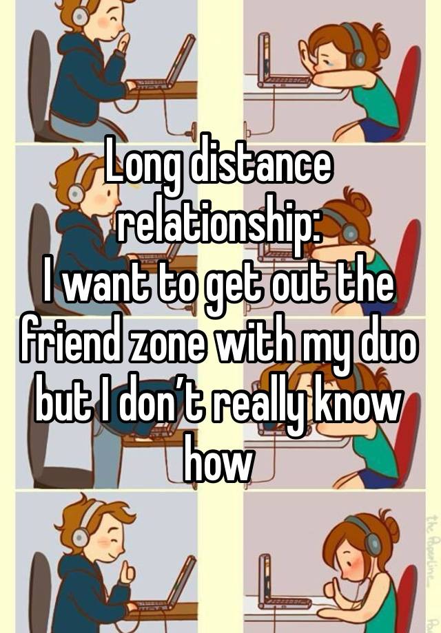 Long distance relationship:
I want to get out the friend zone with my duo but I don’t really know how 