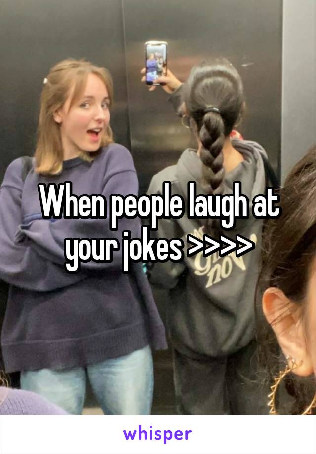 When people laugh at your jokes >>>>