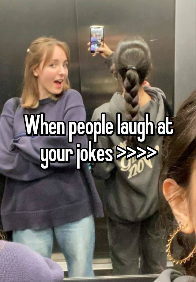 When people laugh at your jokes >>>>