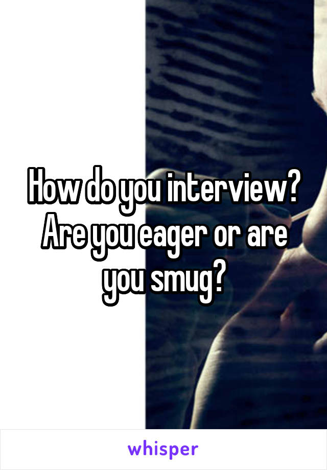 How do you interview? Are you eager or are you smug?