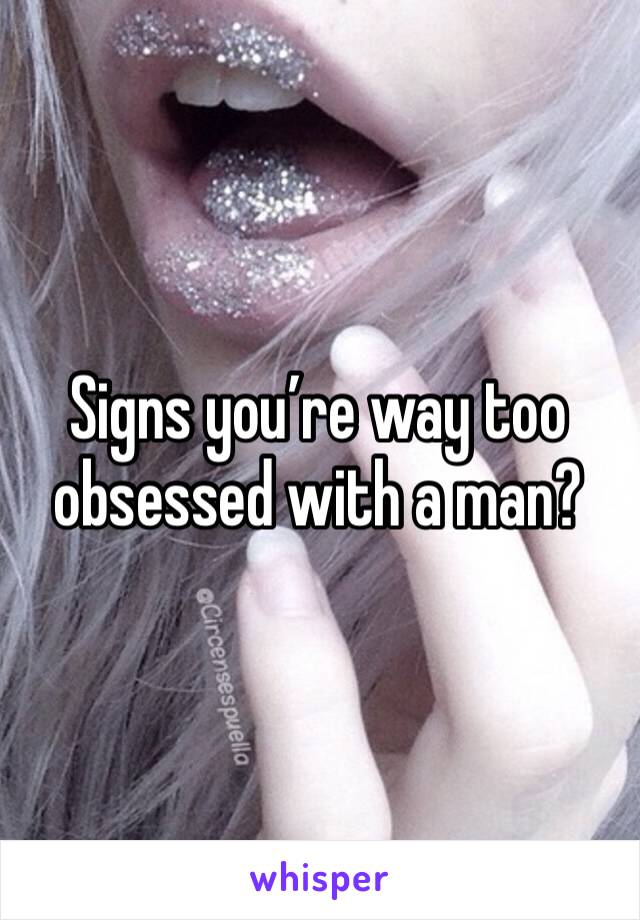 Signs you’re way too obsessed with a man?