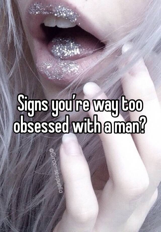 Signs you’re way too obsessed with a man?