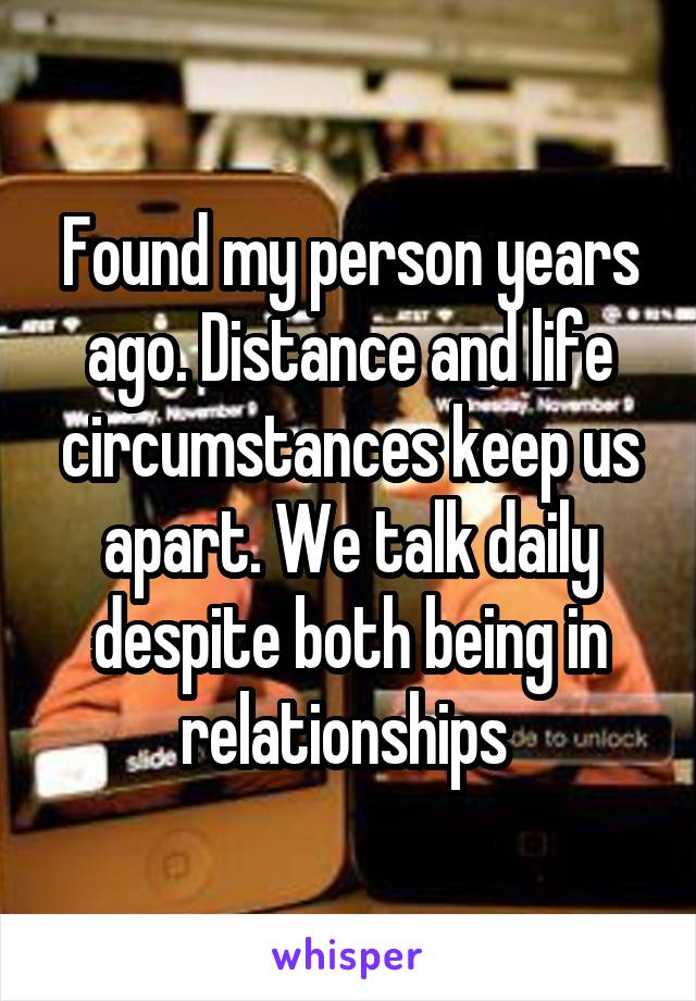 Found my person years ago. Distance and life circumstances keep us apart. We talk daily despite both being in relationships 