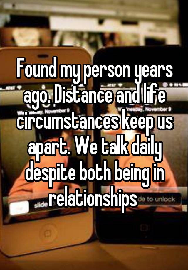 Found my person years ago. Distance and life circumstances keep us apart. We talk daily despite both being in relationships 