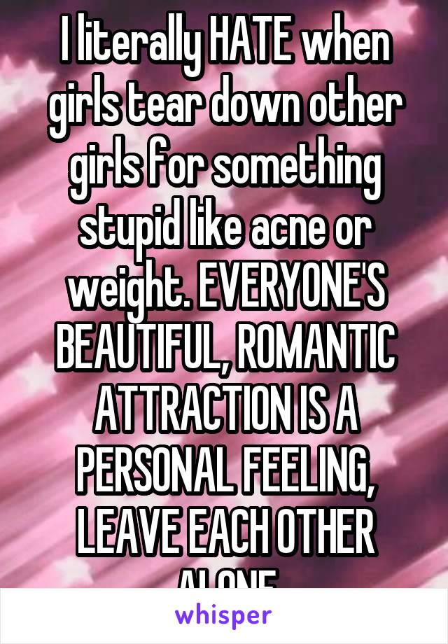 I literally HATE when girls tear down other girls for something stupid like acne or weight. EVERYONE'S BEAUTIFUL, ROMANTIC ATTRACTION IS A PERSONAL FEELING, LEAVE EACH OTHER ALONE