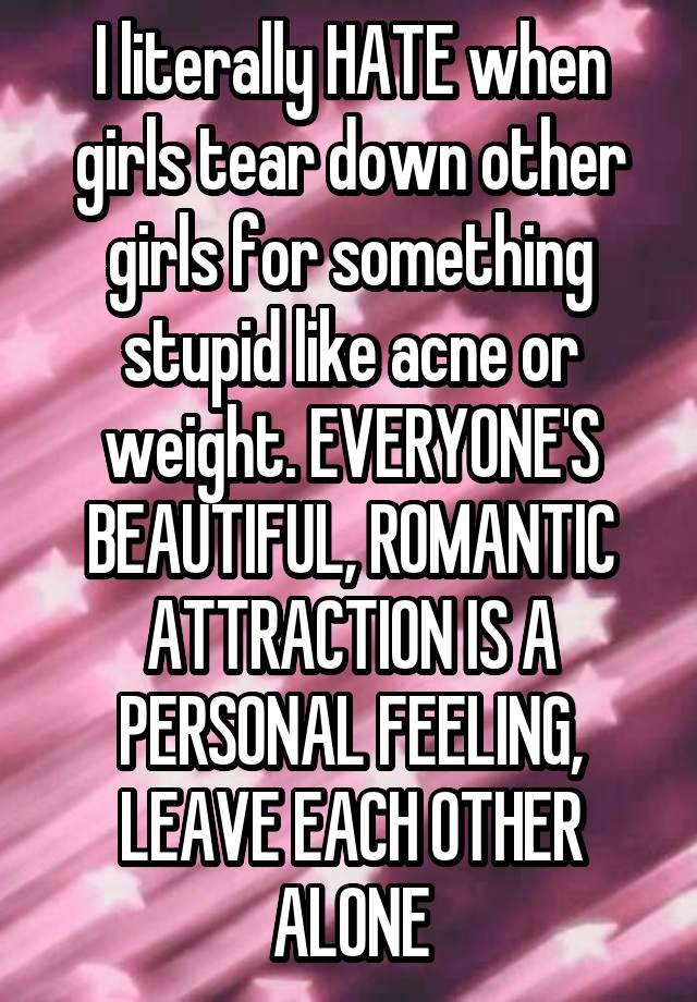 I literally HATE when girls tear down other girls for something stupid like acne or weight. EVERYONE'S BEAUTIFUL, ROMANTIC ATTRACTION IS A PERSONAL FEELING, LEAVE EACH OTHER ALONE