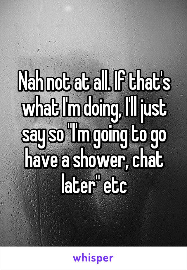 Nah not at all. If that's what I'm doing, I'll just say so "I'm going to go have a shower, chat later" etc