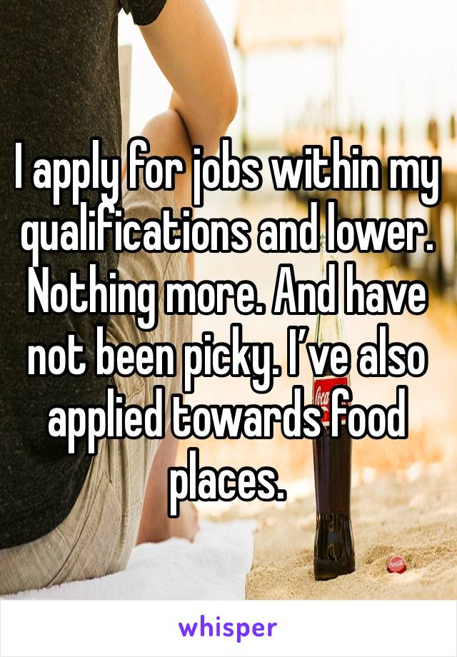 I apply for jobs within my qualifications and lower. Nothing more. And have not been picky. I’ve also applied towards food places.