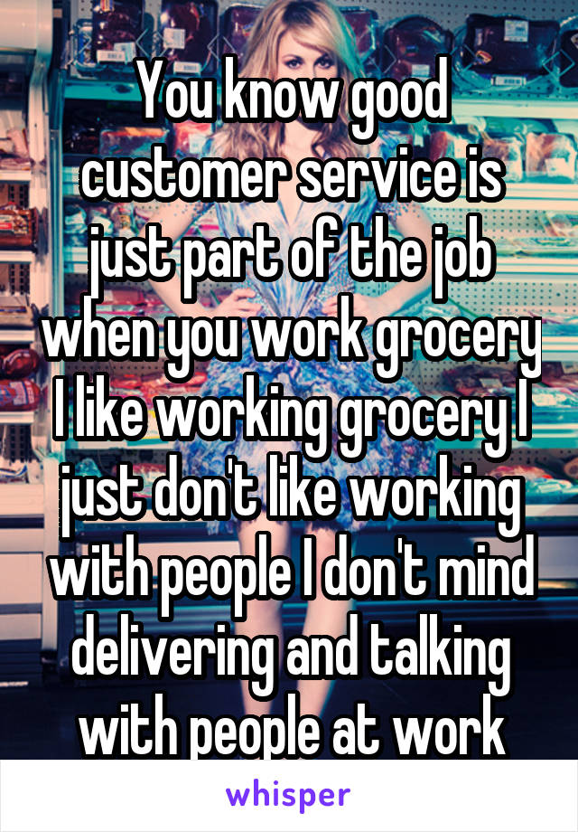 You know good customer service is just part of the job when you work grocery I like working grocery I just don't like working with people I don't mind delivering and talking with people at work