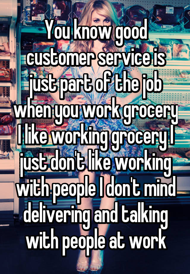 You know good customer service is just part of the job when you work grocery I like working grocery I just don't like working with people I don't mind delivering and talking with people at work