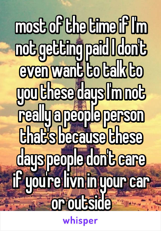 most of the time if I'm not getting paid I don't even want to talk to you these days I'm not really a people person that's because these days people don't care if you're livn in your car or outside