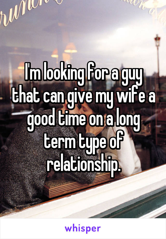 I'm looking for a guy that can give my wife a good time on a long term type of relationship.