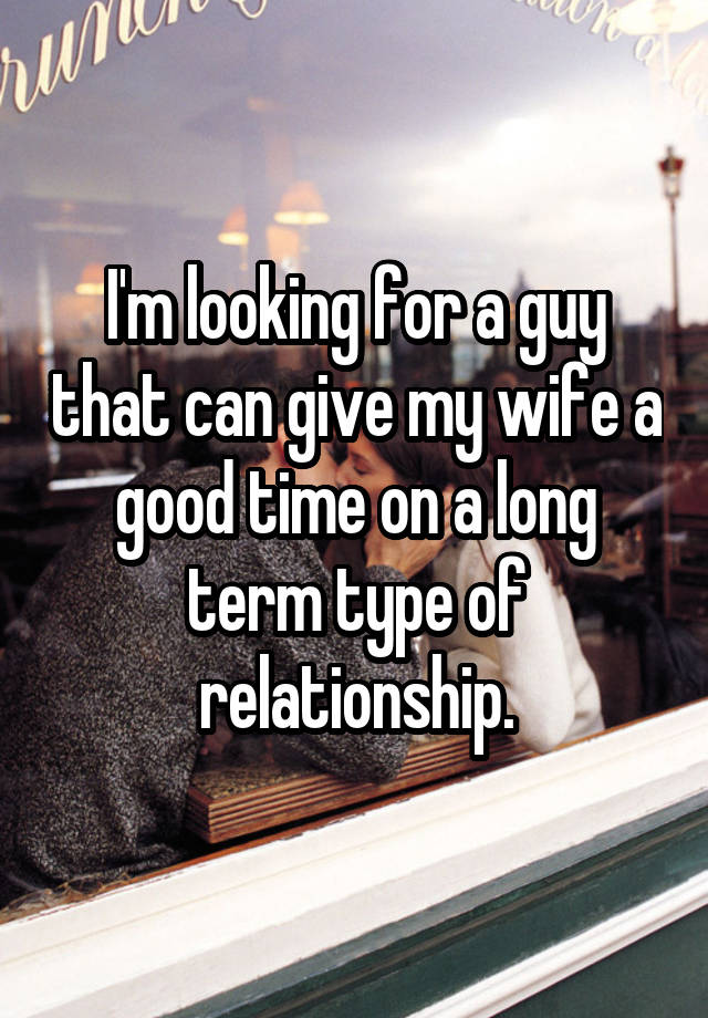 I'm looking for a guy that can give my wife a good time on a long term type of relationship.