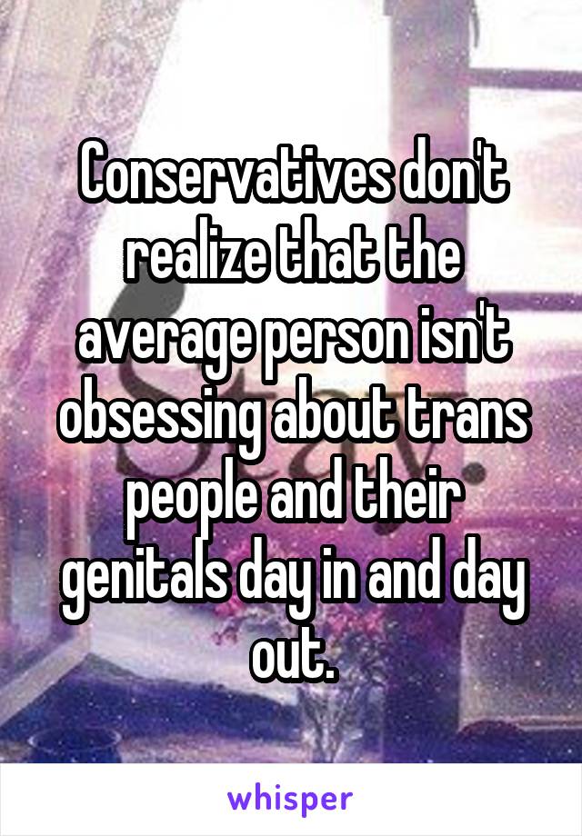 Conservatives don't realize that the average person isn't obsessing about trans people and their genitals day in and day out.