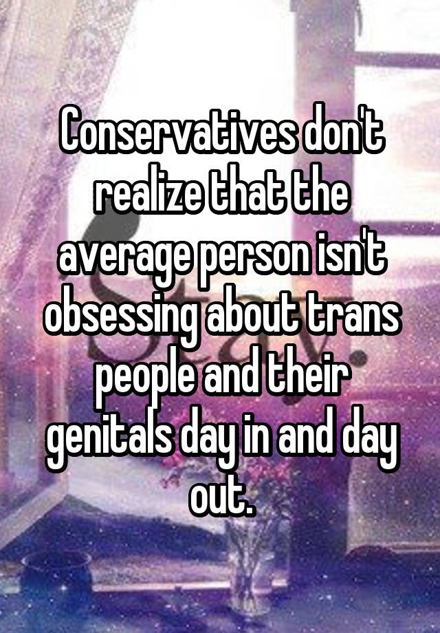 Conservatives don't realize that the average person isn't obsessing about trans people and their genitals day in and day out.