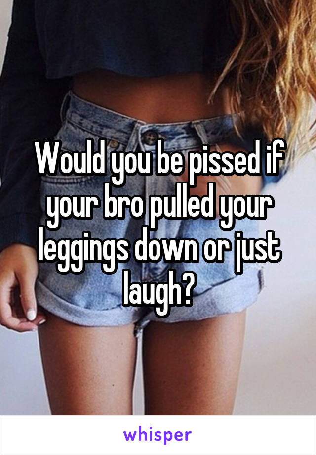 Would you be pissed if your bro pulled your leggings down or just laugh?