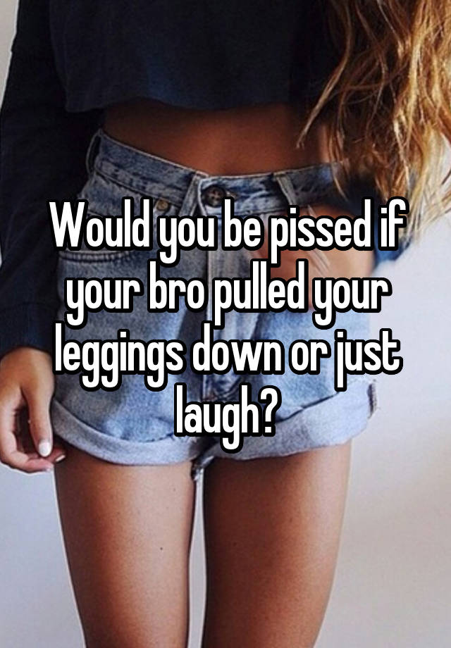 Would you be pissed if your bro pulled your leggings down or just laugh?