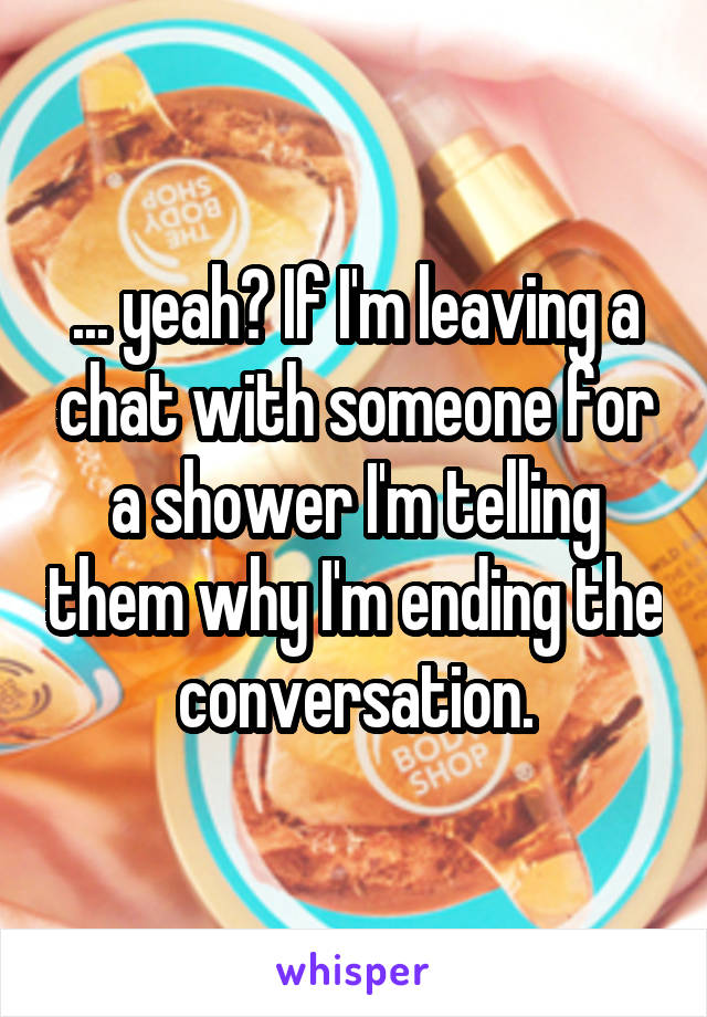 ... yeah? If I'm leaving a chat with someone for a shower I'm telling them why I'm ending the conversation.