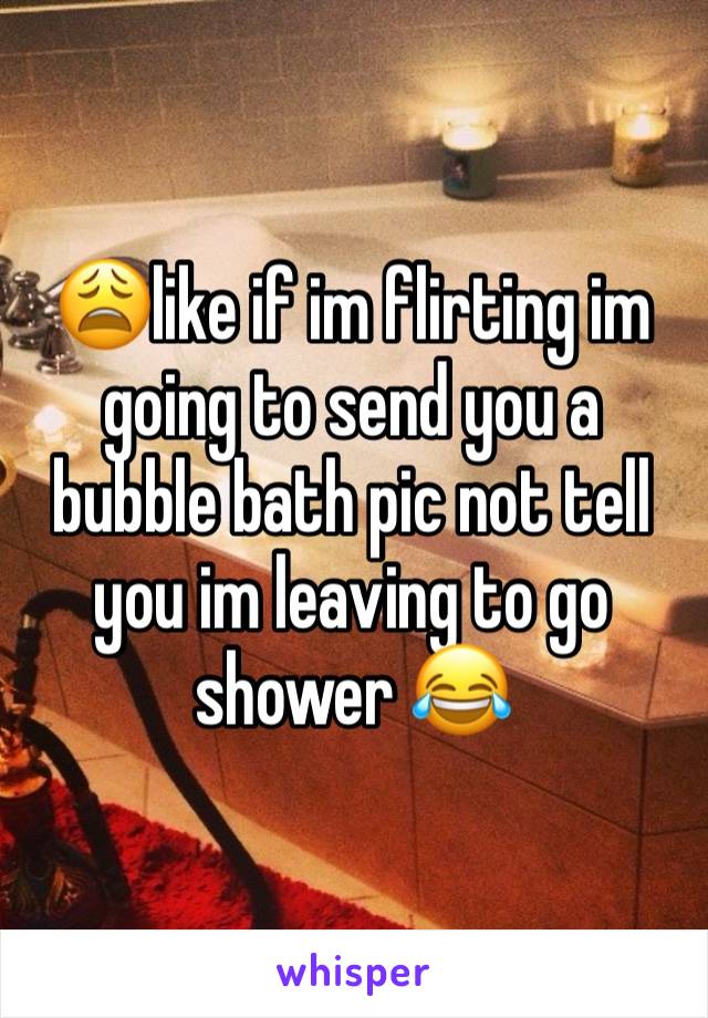 😩like if im flirting im going to send you a bubble bath pic not tell you im leaving to go shower 😂