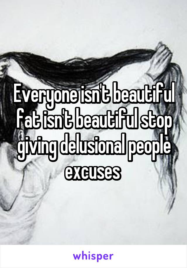 Everyone isn't beautiful fat isn't beautiful stop giving delusional people excuses 