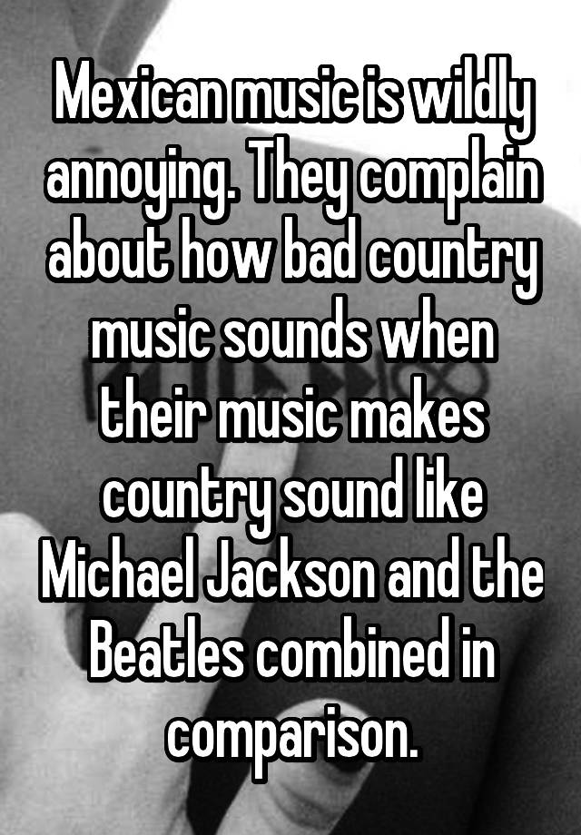 Mexican music is wildly annoying. They complain about how bad country music sounds when their music makes country sound like Michael Jackson and the Beatles combined in comparison.