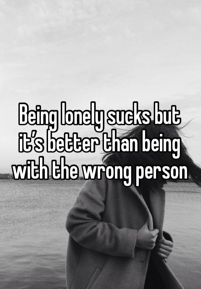 Being lonely sucks but it’s better than being with the wrong person 