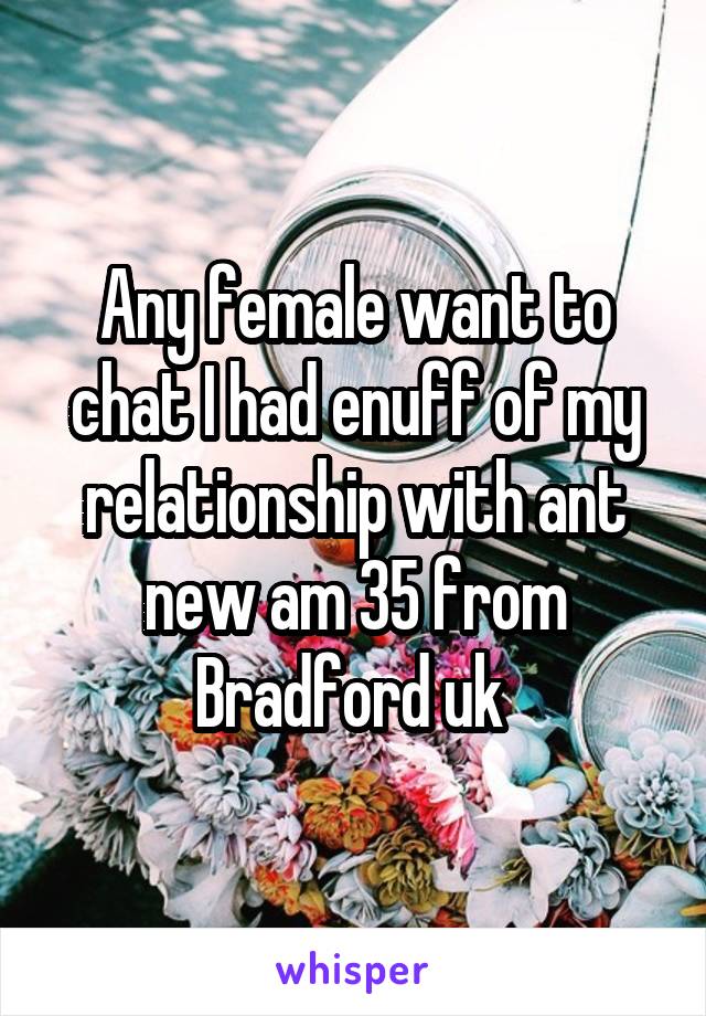 Any female want to chat I had enuff of my relationship with ant new am 35 from Bradford uk 