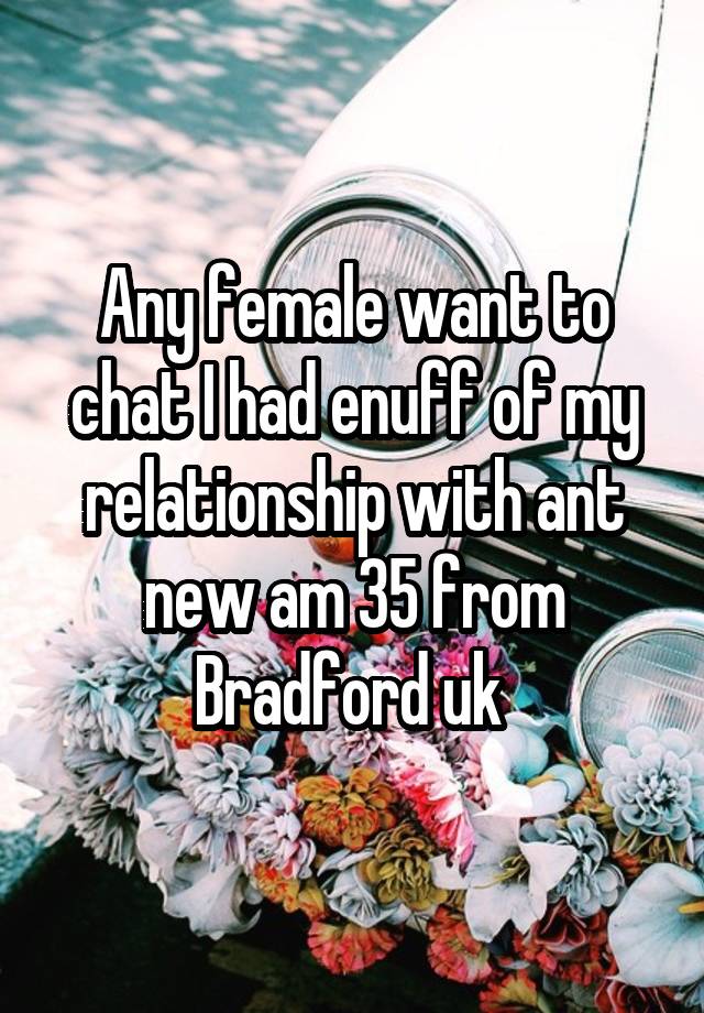 Any female want to chat I had enuff of my relationship with ant new am 35 from Bradford uk 