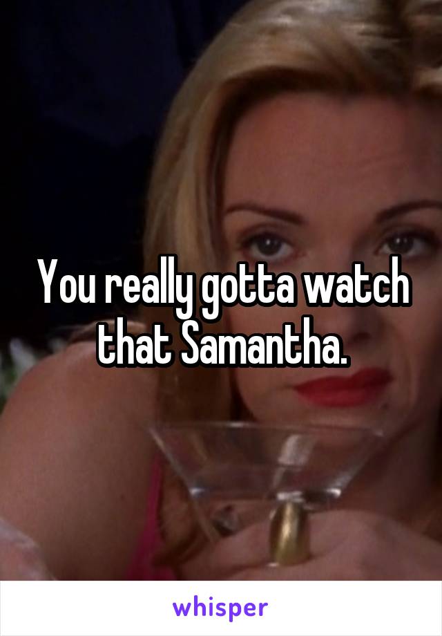 You really gotta watch that Samantha.