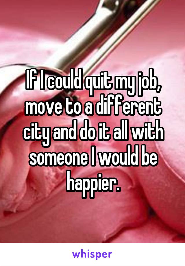 If I could quit my job, move to a different city and do it all with someone I would be happier.