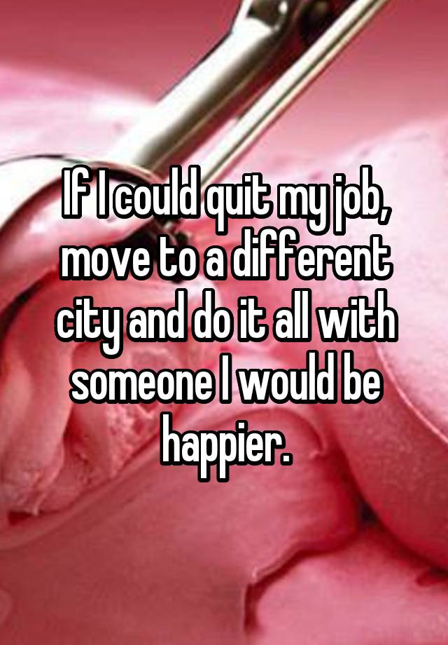 If I could quit my job, move to a different city and do it all with someone I would be happier.