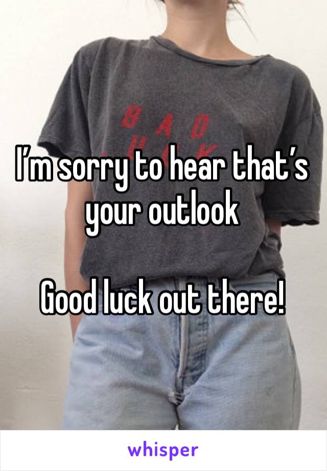 I’m sorry to hear that’s your outlook

Good luck out there!