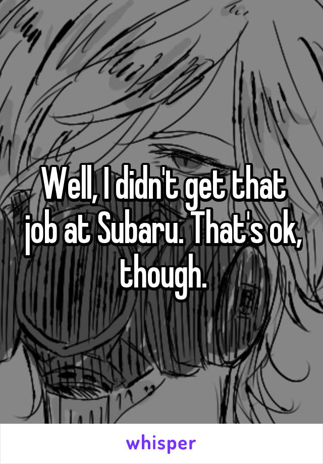 Well, I didn't get that job at Subaru. That's ok, though.