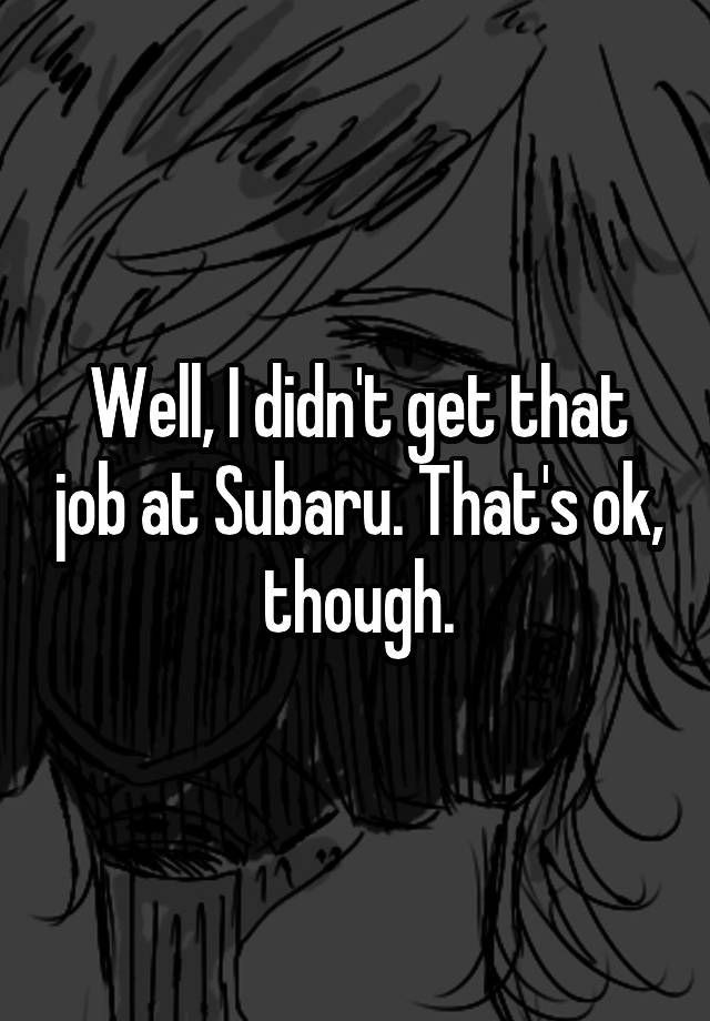 Well, I didn't get that job at Subaru. That's ok, though.