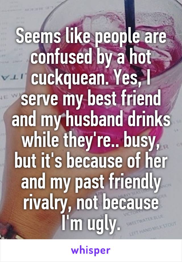 Seems like people are confused by a hot cuckquean. Yes, I serve my best friend and my husband drinks while they're.. busy, but it's because of her and my past friendly rivalry, not because I'm ugly.