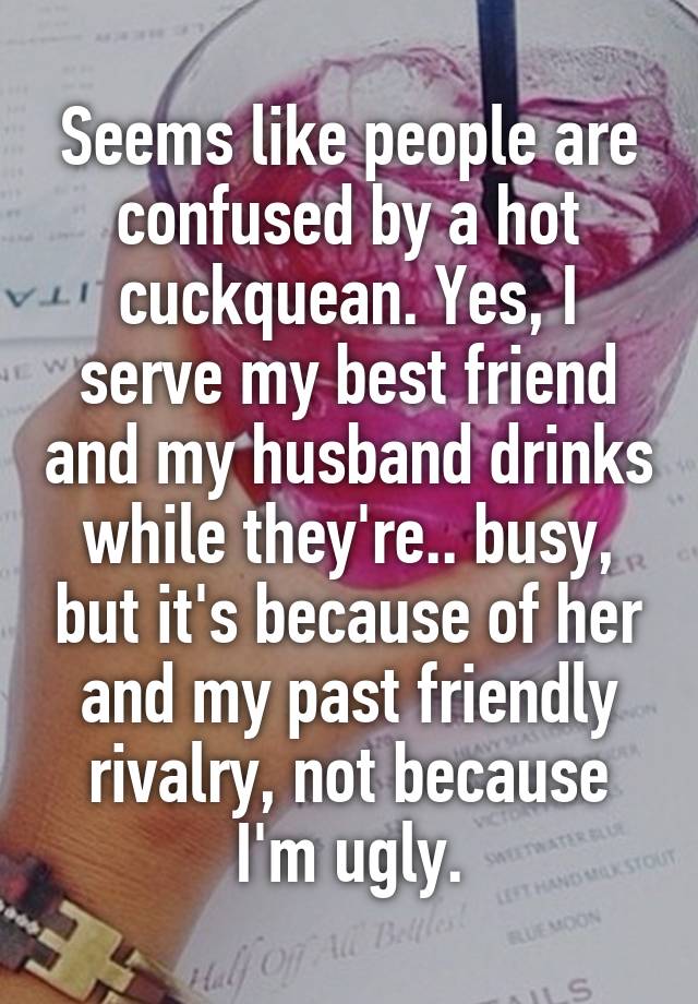 Seems like people are confused by a hot cuckquean. Yes, I serve my best friend and my husband drinks while they're.. busy, but it's because of her and my past friendly rivalry, not because I'm ugly.