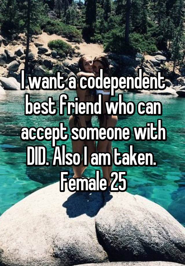 I want a codependent best friend who can accept someone with DID. Also I am taken. 
Female 25