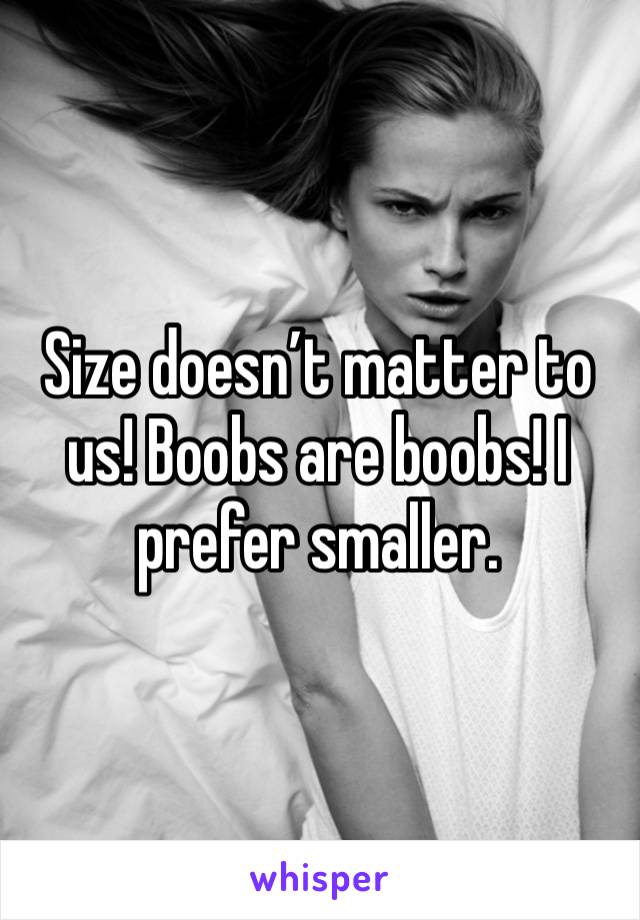 Size doesn’t matter to us! Boobs are boobs! I prefer smaller. 