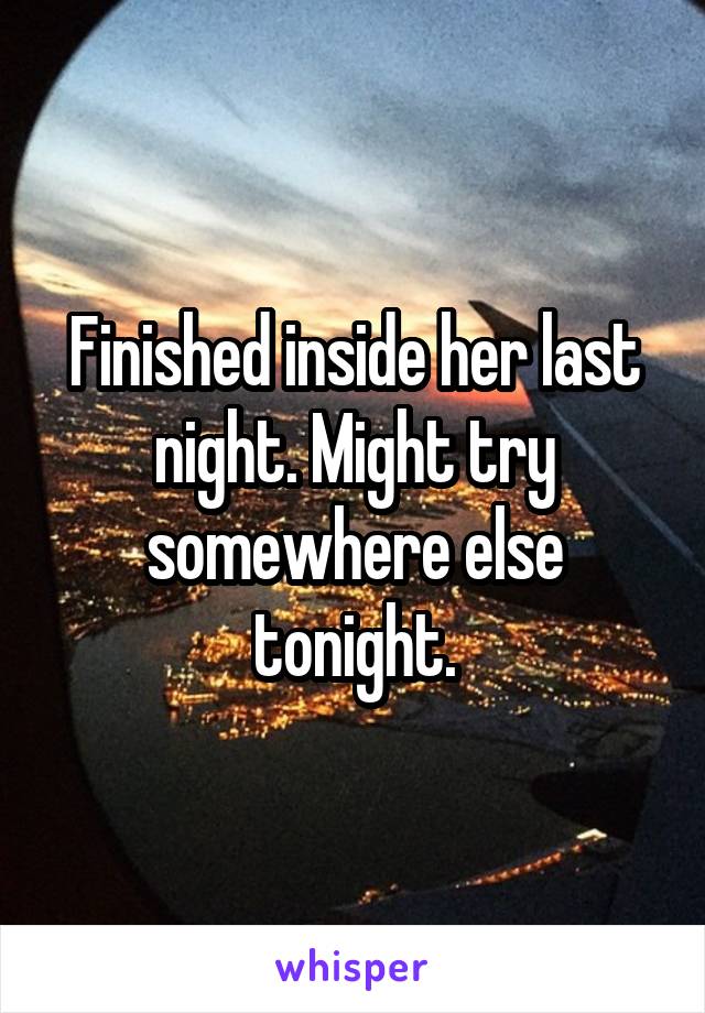 Finished inside her last night. Might try somewhere else tonight.