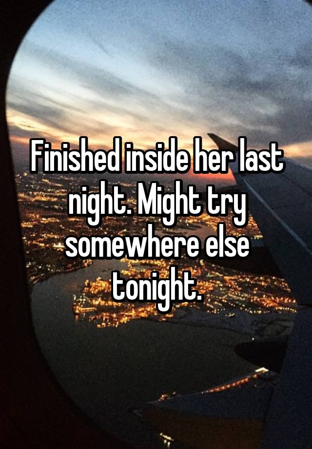 Finished inside her last night. Might try somewhere else tonight.