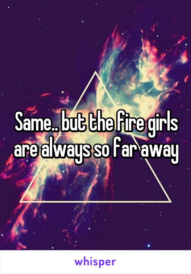Same.. but the fire girls are always so far away