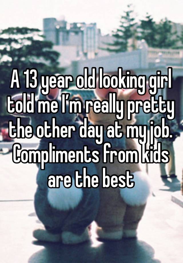 A 13 year old looking girl told me I’m really pretty the other day at my job. Compliments from kids are the best 