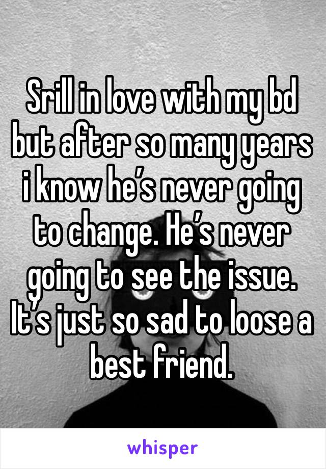 Srill in love with my bd but after so many years i know he’s never going to change. He’s never going to see the issue. It’s just so sad to loose a best friend. 