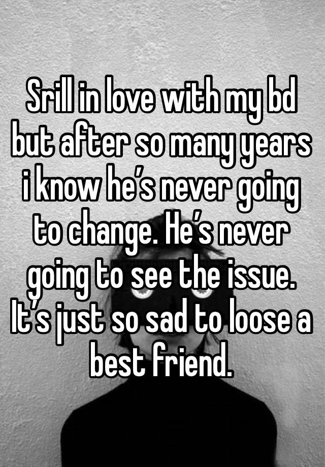 Srill in love with my bd but after so many years i know he’s never going to change. He’s never going to see the issue. It’s just so sad to loose a best friend. 