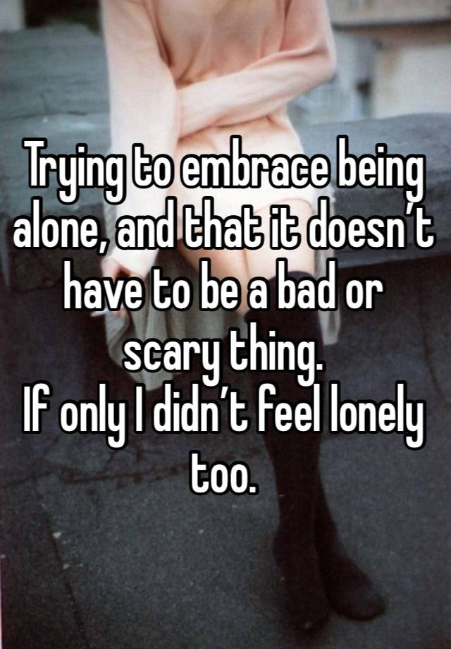 Trying to embrace being alone, and that it doesn’t have to be a bad or scary thing. 
If only I didn’t feel lonely too. 