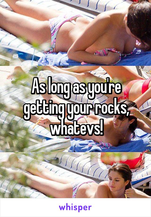 As long as you're getting your rocks, whatevs!