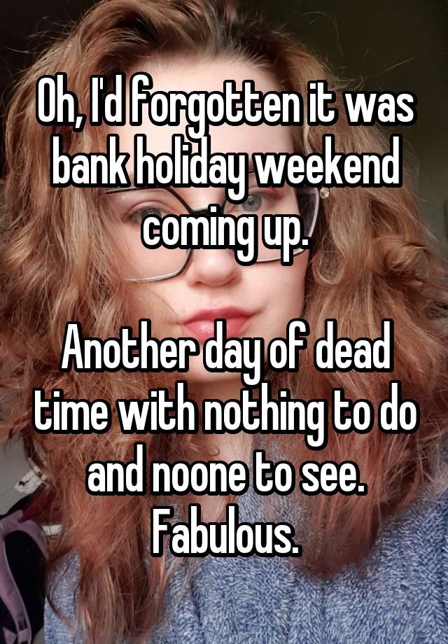 Oh, I'd forgotten it was bank holiday weekend coming up.

Another day of dead time with nothing to do and noone to see. Fabulous.