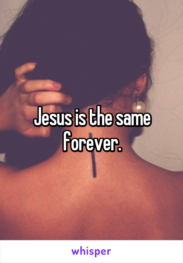 Jesus is the same forever.